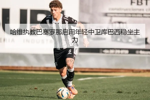 哈维执教巴塞罗那启用年轻中卫库巴西稳坐主力