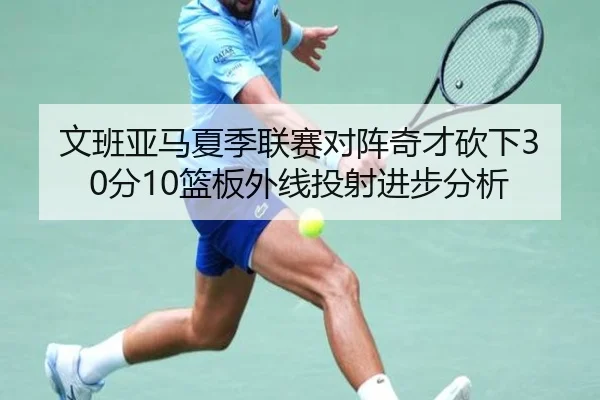 文班亚马夏季联赛对阵奇才砍下30分10篮板外线投射进步分析